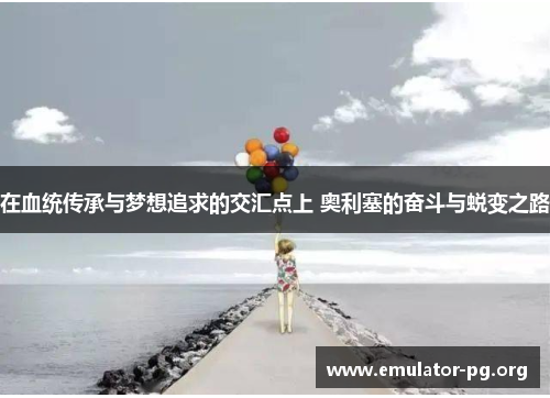 在血统传承与梦想追求的交汇点上 奥利塞的奋斗与蜕变之路