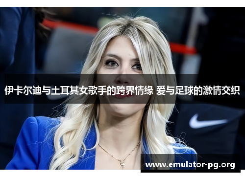 伊卡尔迪与土耳其女歌手的跨界情缘 爱与足球的激情交织