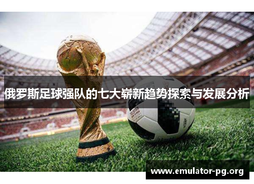 俄罗斯足球强队的七大崭新趋势探索与发展分析