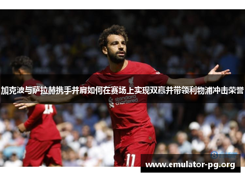加克波与萨拉赫携手并肩如何在赛场上实现双赢并带领利物浦冲击荣誉