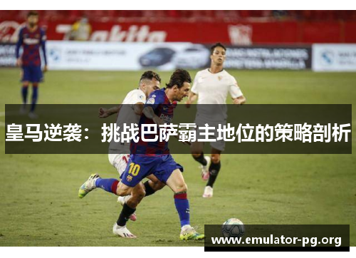 皇马逆袭：挑战巴萨霸主地位的策略剖析