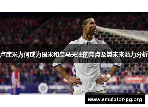 卢库米为何成为国米和皇马关注的焦点及其未来潜力分析