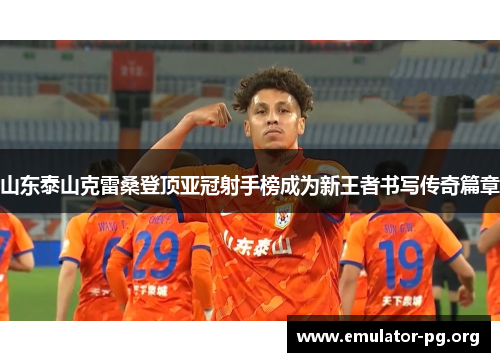山东泰山克雷桑登顶亚冠射手榜成为新王者书写传奇篇章