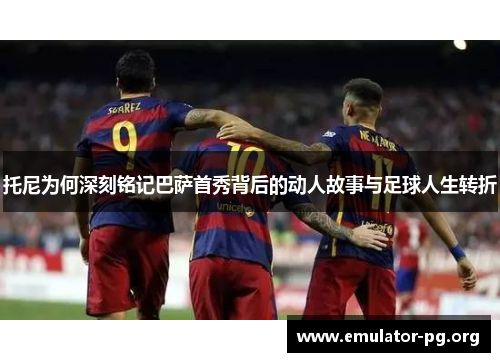 托尼为何深刻铭记巴萨首秀背后的动人故事与足球人生转折