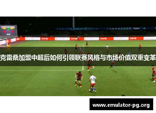 克雷桑加盟中超后如何引领联赛风格与市场价值双重变革
