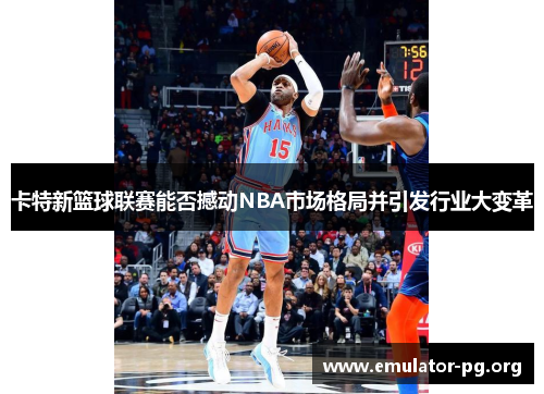 卡特新篮球联赛能否撼动NBA市场格局并引发行业大变革