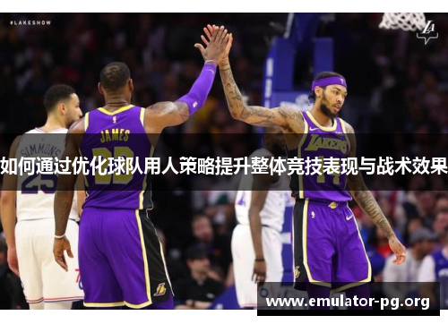 如何通过优化球队用人策略提升整体竞技表现与战术效果