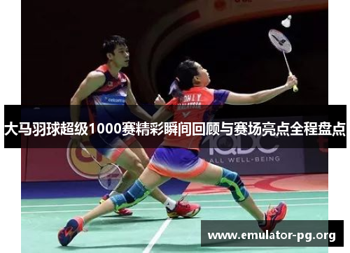 大马羽球超级1000赛精彩瞬间回顾与赛场亮点全程盘点