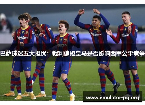 巴萨球迷五大担忧：裁判偏袒皇马是否影响西甲公平竞争
