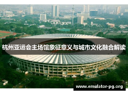 杭州亚运会主场馆象征意义与城市文化融合解读