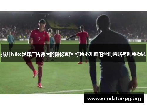 揭开Nike足球广告背后的隐秘真相 你所不知道的营销策略与创意巧思