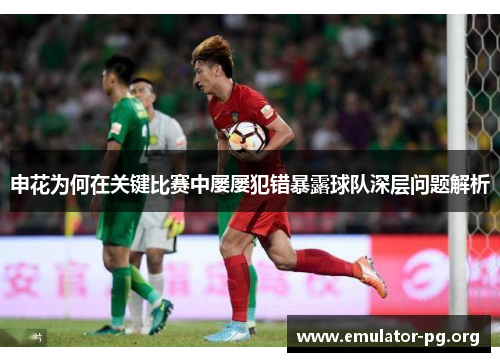 申花为何在关键比赛中屡屡犯错暴露球队深层问题解析