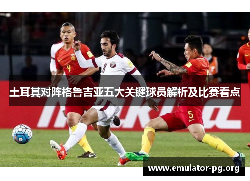 土耳其对阵格鲁吉亚五大关键球员解析及比赛看点
