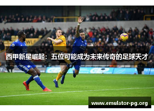 西甲新星崛起：五位可能成为未来传奇的足球天才