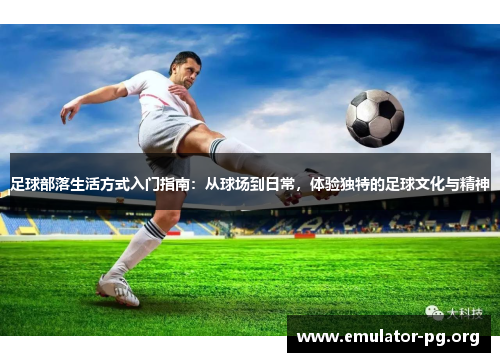 足球部落生活方式入门指南:从球场到日常,体验独特的足球文化与精神 足球部落生活方式入门指南:从球场到日常,体验独特的足球文化与精神