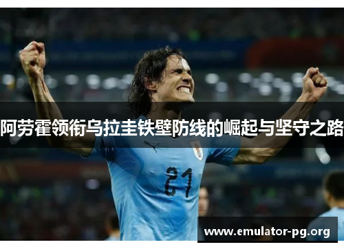 阿劳霍领衔乌拉圭铁壁防线的崛起与坚守之路