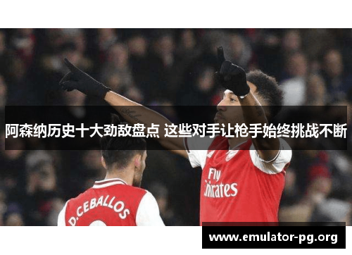 阿森纳历史十大劲敌盘点 这些对手让枪手始终挑战不断