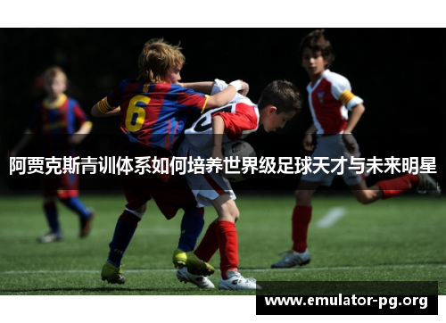 阿贾克斯青训体系如何培养世界级足球天才与未来明星 阿贾克斯青训体系如何培养世界级足球天才与未来明星