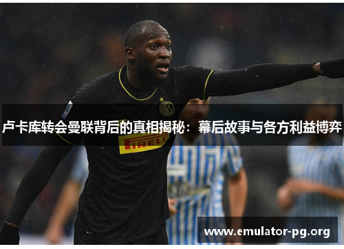 卢卡库转会曼联背后的真相揭秘:幕后故事与各方利益博弈 卢卡库转会曼联背后的真相揭秘:幕后故事与各方利益博弈