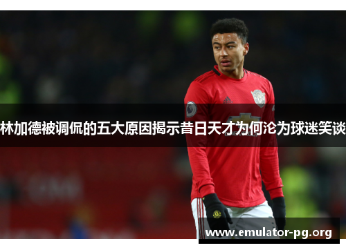 林加德被调侃的五大原因揭示昔日天才为何沦为球迷笑谈