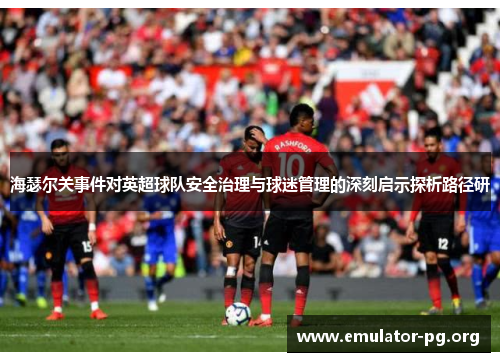 海瑟尔关事件对英超球队安全治理与球迷管理的深刻启示探析路径研 海瑟尔关事件对英超球队安全治理与球迷管理的深刻启示探析路径研