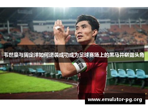 韦世豪与周定洋如何逆袭成功成为足球赛场上的黑马并崭露头角