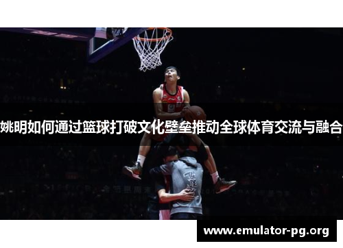 姚明如何通过篮球打破文化壁垒推动全球体育交流与融合