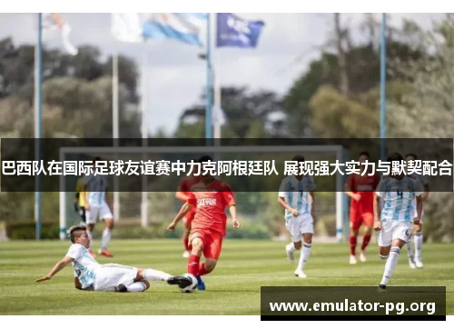 巴西队在国际足球友谊赛中力克阿根廷队 展现强大实力与默契配合