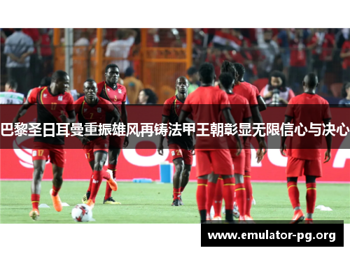 巴黎圣日耳曼重振雄风再铸法甲王朝彰显无限信心与决心