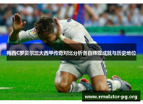 梅西C罗贝尔三大西甲传奇对比分析各自辉煌成就与历史地位