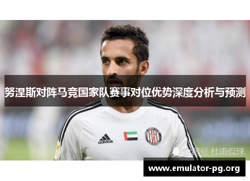 努涅斯对阵马竞国家队赛事对位优势深度分析与预测 努涅斯对阵马竞国家队赛事对位优势深度分析与预测
