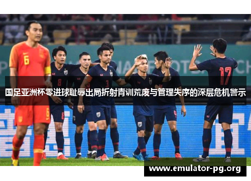 国足亚洲杯零进球耻辱出局折射青训荒废与管理失序的深层危机警示