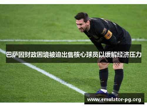 巴萨因财政困境被迫出售核心球员以缓解经济压力 巴萨因财政困境被迫出售核心球员以缓解经济压力