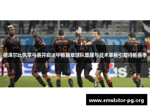 德泽尔比执掌马赛开启法甲新篇章球队重建与战术革新引期待新赛季