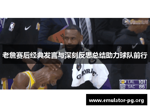 老詹赛后经典发言与深刻反思总结助力球队前行