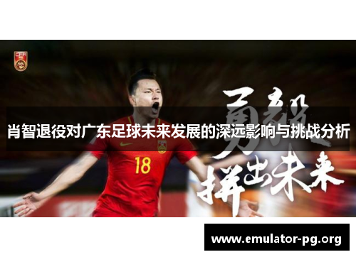 肖智退役对广东足球未来发展的深远影响与挑战分析