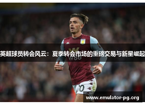 英超球员转会风云:夏季转会市场的重磅交易与新星崛起 英超球员转会风云:夏季转会市场的重磅交易与新星崛起