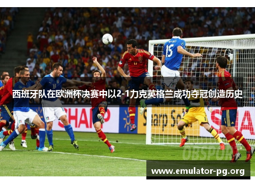 西班牙队在欧洲杯决赛中以2-1力克英格兰成功夺冠创造历史 西班牙队在欧洲杯决赛中以2-1力克英格兰成功夺冠创造历史